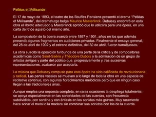 Pelléas et Mélisande

El 17 de mayo de 1893, el teatro de los Bouffes Parisiens presentó el drama “Pelléas
et Mélisande”, del dramaturgo belga Maurice Maeterlinck. Debussy encontró en esta
obra el libreto adecuado y Maeterlinck aprobó que lo utilizara para una ópera, en una
carta del 8 de agosto del mismo año.

La composición de la ópera avanzó entre 1897 y 1901, años en los que además
presentó algunos fragmentos en audiciones privadas. Finalmente el ensayo general,
del 28 de abril de 1902 y el estreno definitivo, del 30 de abril, fueron tumultuosos.

La obra suscitó la oposición furibunda de una parte de la crítica y de compositores
académicos como Saint-Saëns y Théodore Dubois y la admiración de un grupo de
artistas amigos y parte del público que, progresivamente y tras sucesivas
representaciones, acabaron por aceptarla.

La música que Debussy compuso para esta ópera ha sido calificada de revolucionaria
y radical. Las partes vocales se mueven a lo largo de toda la obra en una especie de
recitativo continuo, con algunos florecimientos melódicos pero que en ningún caso
llegan a las tradicionales arias.

Aunque emplea una orquesta completa, en raras ocasiones la despliega totalmente;
se apoya especialmente en las sonoridades de las cuerdas, con frecuencia
subdividida, con sordina y con énfasis en los sonidos más graves. Muy raramente
hace sonar el metal o la madera sin combinar sus sonidos con los de la cuerda.
 