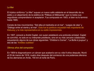 La Mer

El tríptico sinfónico “La Mer” supuso un nuevo salto adelante en el desarrollo de su
estilo y un alejamiento de la estética de “Pélleas et Mélisande” que no todos sus
seguidores comprendieron ni aceptaron. Fue compuesto en 1903, si bien no lo terminó
hasta 1905.

Consta de tres movimientos: “Del alba al mediodía en el mar”, “Juegos de olas” y
“Diálogo entre el viento y el mar”. Esta fue la partitura orquestal más importante de
Debussy y la más representativa en su estilo impresionista.

En 1907, conoció a André Caplet, con quien estableció una profunda amistad. Caplet
se convirtió, no solo en su intérprete predilecto, sino en su más cercano colaborador,
orquestando alguna de sus obras siguientes: “Children’s Corner”, “La Boîte à joujoux” y
dos de las “Ariettes oubliées”

Últimos años del compositor

En 1909 le diagnosticaron un cáncer que acabaría con su vida 9 años después. Murió
el 25 de marzo de 1918, cuatro días después del comienzo de una poderosa ofensiva
de los alemanes en Arrás, 150 km al norte de París.
 