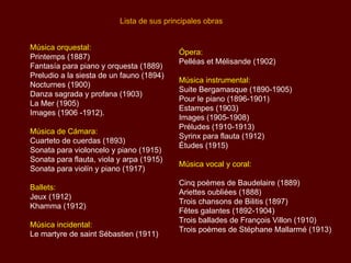 Lista de sus principales obras


Música orquestal:
                                           Ópera:
Printemps (1887)
                                           Pelléas et Mélisande (1902)
Fantasía para piano y orquesta (1889)
Preludio a la siesta de un fauno (1894)
                                           Música instrumental:
Nocturnes (1900)
                                           Suite Bergamasque (1890-1905)
Danza sagrada y profana (1903)
                                           Pour le piano (1896-1901)
La Mer (1905)
                                           Estampes (1903)
Images (1906 -1912).
                                           Images (1905-1908)
                                           Préludes (1910-1913)
Música de Cámara:
                                           Syrinx para flauta (1912)
Cuarteto de cuerdas (1893)
                                           Études (1915)
Sonata para violoncelo y piano (1915)
Sonata para flauta, viola y arpa (1915)
                                           Música vocal y coral:
Sonata para violín y piano (1917)
                                           Cinq poèmes de Baudelaire (1889)
Ballets:
                                           Ariettes oubliées (1888)
Jeux (1912)
                                           Trois chansons de Bilitis (1897)
Khamma (1912)
                                           Fêtes galantes (1892-1904)
                                           Trois ballades de François Villon (1910)
Música incidental:
                                           Trois poèmes de Stéphane Mallarmé (1913)
Le martyre de saint Sébastien (1911)
 