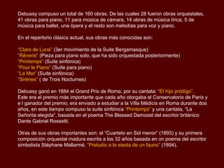 Debussy compuso un total de 160 obras. De las cuales 28 fueron obras orquestales,
41 obras para piano, 11 para música de cámara, 14 obras de música lírica, 5 de
música para ballet, una ópera y el resto son melodías para voz y piano.

En el repertorio clásico actual, sus obras más conocidas son:

“Claro de Luna” (3er movimiento de la Suite Bergamasque)
“Rêverie” (Pieza para piano solo, que ha sido orquestada posteriormente)
“Printemps” (Suite sinfónica)
“Pour le Piano” (Suite para piano)
“La Mer” (Suite sinfónica)
“Sirènes” ( de Trois Nocturnes)

Debussy ganó en 1884 el Grand Prix de Roma, por su cantata: “El hijo pródigo”.
Este era el premio más importante que cada año otorgaba el Conservatorio de París y
e l ganador del premio, era enviado a estudiar a la Villa Médicis en Roma durante dos
años, en este tiempo compuso la suite sinfónica “Printemps” y una cantata, “La
Señorita elegida”, basada en el poema The Blessed Damozel del escritor británico
Dante Gabriel Rossetti.

Otras de sus obras importantes son: el “Cuarteto en Sol menor” (1893) y su primera
composición orquestal madura escrita a los 32 años basada en un poema del escritor
simbolista Stéphane Mallarmé, “Preludio a la siesta de un fauno” (1894).
 