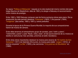 Su ópera “Pellèas et Melisande”, basada en la obra teatral del mismo nombre del poeta
belga Maurice de Maeterlinck, data de 1902 y le otorgó a Debussy el reconocimiento
como músico de prestigio.

Entre 1902 y 1920 Debussy compuso casi de forma exclusiva obras para piano. De su
producción de este periodo destacan “Estampas” (1903), “L'île joyeuse” (1904),
“Imágenes” (dos series, 1905 y 1907) y varios preludios.

Durante la época de la Primera Guerra Mundial, la mayoría de sus composiciones
fueron de música de cámara.

Entre ellas tenemos el extraordinario grupo de sonatas, para “violín y piano”,
“violonchelo y piano” y para “flauta, viola y arpa”, en las que la esencia de su música se
destila en estructuras más sencillas, próximas al estilo neoclásico.

Entre otras obras importantes destacan la música para escena de “El martirio de San
Sebastián” (1911) de Gabriele d'Annunzio, la música para ballet “Juegos” (1912), el
poema orquestal “La Mer” (1905) y las canciones “Cinq poèmes de Baudelaire” en
(1889).



                                                                        Suite pour le piano
 