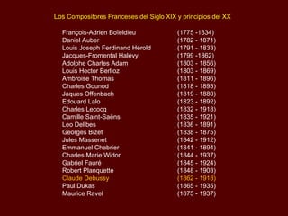 Los Compositores Franceses del Siglo XIX y principios del XX

  François-Adrien Boïeldieu              (1775 -1834)
  Daniel Auber                           (1782 - 1871)
  Louis Joseph Ferdinand Hérold          (1791 - 1833)
  Jacques-Fromental Halévy               (1799 -1862)
  Adolphe Charles Adam                   (1803 - 1856)
  Louis Hector Berlioz                   (1803 - 1869)
  Ambroise Thomas                        (1811 - 1896)
  Charles Gounod                         (1818 - 1893)
  Jaques Offenbach                       (1819 - 1880)
  Edouard Lalo                           (1823 - 1892)
  Charles Lecocq                         (1832 - 1918)
  Camille Saint-Saëns                    (1835 - 1921)
  Leo Delibes                            (1836 - 1891)
  Georges Bizet                          (1838 - 1875)
  Jules Massenet                         (1842 - 1912)
  Emmanuel Chabrier                      (1841 - 1894)
  Charles Marie Widor                    (1844 - 1937)
  Gabriel Fauré                          (1845 - 1924)
  Robert Planquette                      (1848 - 1903)
  Claude Debussy                         (1862 - 1918)
  Paul Dukas                             (1865 - 1935)
  Maurice Ravel                          (1875 - 1937)
 