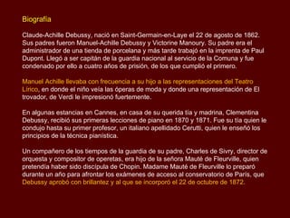 Biografía

Claude-Achille Debussy, nació en Saint-Germain-en-Laye el 22 de agosto de 1862.
Sus padres fueron Manuel-Achille Debussy y Victorine Manoury. Su padre era el
administrador de una tienda de porcelana y más tarde trabajó en la imprenta de Paul
Dupont. Llegó a ser capitán de la guardia nacional al servicio de la Comuna y fue
condenado por ello a cuatro años de prisión, de los que cumplió el primero.

Manuel Achille llevaba con frecuencia a su hijo a las representaciones del Teatro
Lírico, en donde el niño veía las óperas de moda y donde una representación de El
trovador, de Verdi le impresionó fuertemente.

En algunas estancias en Cannes, en casa de su querida tía y madrina, Clementina
Debussy, recibió sus primeras lecciones de piano en 1870 y 1871. Fue su tía quien le
condujo hasta su primer profesor, un italiano apellidado Cerutti, quien le enseñó los
principios de la técnica pianística.

Un compañero de los tiempos de la guardia de su padre, Charles de Sivry, director de
orquesta y compositor de operetas, era hijo de la señora Mauté de Fleurville, quien
pretendía haber sido discípula de Chopin. Madame Mauté de Fleurville lo preparó
durante un año para afrontar los exámenes de acceso al conservatorio de París, que
Debussy aprobó con brillantez y al que se incorporó el 22 de octubre de 1872.
 
