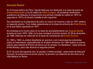 Educación Musical

En el Conservatorio de Paris, Claude Debussy fue destinado a la clase de piano de
Antoine Marmontel y a la de solfeo de Albert Lavignac. El excelente rendimiento
académico de Debussy le proporcionó una primera medalla en solfeo en 1874, la
segunda en 1875 y la tercera medalla al año siguiente.

Sus resultados en la asignatura de piano no fueron tan buenos y sólo en 1877 obtiene
un segundo premio. Tuvo malas experiencias en la clase de armonía de Emile Durand,
en la que había ingresado en 1877.

Sin embargo tuvo mucho éxito en la clase de acompañamiento con Auguste Bazille
durante el curso 1879 -1880, en la que consiguió el primer premio. El 28 de diciembre
de 1880, Debussy se matriculó en la clase de composición de Ernest Guiraud.

En 1883 y 1884, su actitud desafiante se acentuó y son numerosas las anécdotas
sobre su heterodoxia, especialmente en el plano armónico. En 1883 realizó un primer
intento para obtener el Premio de Roma con la cantata “Le Gladiateur”, sobre texto de
Émile Moreau, pero sólo alcanzó el segundo premio.

El 27 de junio del siguiente año, la cantata “L'enfant prodige”, sobre texto de Edouard
Guinand, le proporcionó el primer premio: la pensión con estancia de dos años en la
Villa Mèdicis en Roma.

                                                                Printemps – Suite Symphonique
 