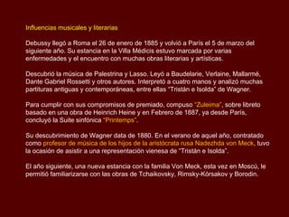 Influencias musicales y literarias

Debussy llegó a Roma el 26 de enero de 1885 y volvió a París el 5 de marzo del
siguiente año. Su estancia en la Villa Médicis estuvo marcada por varias
enfermedades y el encuentro con muchas obras literarias y artísticas.

Descubrió la música de Palestrina y Lasso. Leyó a Baudelarie, Verlaine, Mallarmé,
Dante Gabriel Rossetti y otros autores. Interpretó a cuatro manos y analizó muchas
partituras antiguas y contemporáneas, entre ellas “Tristán e Isolda” de Wagner.

Para cumplir con sus compromisos de premiado, compuso “Zuleima”, sobre libreto
basado en una obra de Heinrich Heine y en Febrero de 1887, ya desde París,
concluyó la Suite sinfónica “Printemps”.

Su descubrimiento de Wagner data de 1880. En el verano de aquel año, contratado
como profesor de música de los hijos de la aristócrata rusa Nadezhda von Meck, tuvo
la ocasión de asistir a una representación vienesa de “Tristán e Isolda”.

El año siguiente, una nueva estancia con la familia Von Meck, esta vez en Moscú, le
permitió familiarizarse con las obras de Tchaikovsky, Rimsky-Kórsakov y Borodin.
 