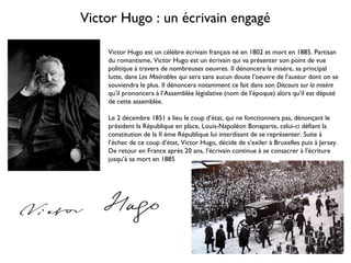 Victor Hugo : un écrivain engagé
Victor Hugo est un célèbre écrivain français né en 1802 et mort en 1885. Partisan
du romantisme, Victor Hugo est un écrivain qui va présenter son point de vue
politique à travers de nombreuses oeuvres. Il dénoncera la misère, sa principal
lutte, dans Les Misérables qui sera sans aucun doute l’oeuvre de l’auteur dont on se
souviendra le plus. Il dénoncera notamment ce fait dans son Discours sur la misère
qu’il prononcera à l’Assemblée législative (nom de l’époque) alors qu’il est député
de cette assemblée.
Le 2 décembre 1851 a lieu le coup d’état, qui ne fonctionnera pas, dénonçant le
président la République en place, Louis-Napoléon Bonaparte, celui-ci défiant la
constitution de la II ème République lui interdisant de se représenter. Suite à
l’échec de ce coup d’état, Victor Hugo, décide de s’exiler à Bruxelles puis à Jersey.
De retour en France après 20 ans, l’écrivain continue à se consacrer à l’écriture
jusqu’à sa mort en 1885
 