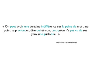 « On peut avoir une certaine indifférence sur la peine de mort, ne
point se prononcer, dire oui et non, tant qu'on n'a pas vu de ses
yeux une guillotine.  »
Extrait de Les Misérables
 