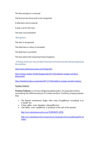 The hero escapes or is rescued
The hero arrives home and is not recognised
A false hero claims rewards
A task is set for the hero
The task is accomplished
Recognition
The hero is recognised
The false hero or villain is unmasked
The false hero is punished
The hero attains the reward (princess/ kingdom)
To Propp events are not just about character and action but also about progressing
the narrative.
http://www.adamranson.plus.com/Propp.htm
http://media-studies-thriller.blogspot.de/2011/03/vladimir-propps-narrative-
theory.html
http://heathenmedia.co.uk/praise/2011/11/03/vladimir-propps-narrative-theory/
Tsuetan Todorov
Tzvetan Todorov is a Franco-Bulgarian philosopher. He proposed a theory
surrounding the different sections of a media narrative. The theory simply proposes
that;
 The fictional environment begins with a state of equilibrium (everything is as
it should be).
 It then suffers some disruption (disequilibrium).
 And finally a new equilibrium is produced at the end of the narrative.
http://www.adamranson.plus.com/TODOROV.HTM
http://www.mediaknowall.com/gcse/keyconceptsgcse/keycon.php?pageID=na
rrative
 