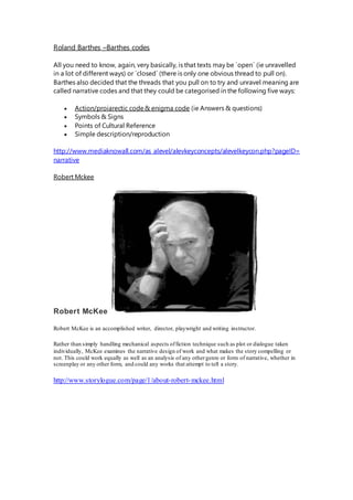 Roland Barthes –Barthes codes
All you need to know, again, very basically, is that texts may be ´open´ (ie unravelled
in a lot of different ways) or ´closed´ (there is only one obvious thread to pull on).
Barthes also decided that the threads that you pull on to try and unravel meaning are
called narrative codes and that they could be categorised in the following five ways:
 Action/proiarectic code& enigma code (ie Answers & questions)
 Symbols & Signs
 Points of Cultural Reference
 Simple description/reproduction
http://www.mediaknowall.com/as_alevel/alevkeyconcepts/alevelkeycon.php?pageID=
narrative
Robert Mckee
Robert McKee
Robert McKee is an accomplished writer, director, playwright and writing instructor.
Rather than simply handling mechanical aspects offiction technique such as plot or dialogue taken
individually, McKee examines the narrative design of work and what makes the story compelling or
not. This could work equally as well as an analysis of any othergenre or form of narrative, whether in
screenplay or any other form, and could any works that attempt to tell a story.
http://www.storylogue.com/page/1/about-robert-mckee.html
 