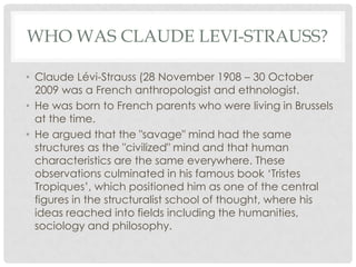 WHO WAS CLAUDE LEVI-STRAUSS?

• Claude Lévi-Strauss (28 November 1908 – 30 October
  2009 was a French anthropologist and ethnologist.
• He was born to French parents who were living in Brussels
  at the time.
• He argued that the "savage" mind had the same
  structures as the "civilized" mind and that human
  characteristics are the same everywhere. These
  observations culminated in his famous book ‘Tristes
  Tropiques’, which positioned him as one of the central
  figures in the structuralist school of thought, where his
  ideas reached into fields including the humanities,
  sociology and philosophy.
 