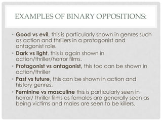 EXAMPLES OF BINARY OPPOSITIONS:

• Good vs evil, this is particularly shown in genres such
  as action and thrillers in a protagonist and
  antagonist role.
• Dark vs light, this is again shown in
  action/thriller/horror films.
• Protagonist vs antagonist, this too can be shown in
  action/thriller
• Past vs future, this can be shown in action and
  history genres,
• Feminine vs masculine this is particularly seen in
  horror/ thriller films as females are generally seen as
  being victims and males are seen to be killers.
 