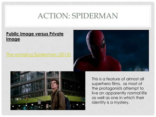 ACTION: SPIDERMAN

Public Image versus Private
Image


The amazing Spiderman (2012)




                               This is a feature of almost all
                               superhero films, as most of
                               the protagonists attempt to
                               live an apparently normal life
                               as well as one in which their
                               identity is a mystery.
 