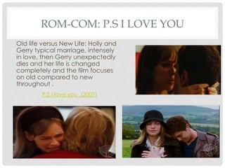 ROM-COM: P.S I LOVE YOU
Old life versus New Life: Holly and
Gerry typical marriage, intensely
in love, then Gerry unexpectedly
dies and her life is changed
completely and the film focuses
on old compared to new
throughout .
        P.S I love you (2007)
 