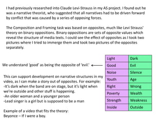 I had previously researched into Claude Levi-Strauss in my AS project. I found out he
was a narrative theorist, who suggested that all narratives had to be driven forward
by conflict that was caused by a series of opposing forces.
The Composition and Framing task was based on opposites, much like Levi Strauss'
theory on binary oppositions. Binary oppositions are sets of opposite values which
reveal the structure of media texts. I could see the effect of opposites as I took two
pictures where I tried to immerge them and took two pictures of the opposites
separately.
Light Dark
Good Evil
Noise Silence
Youth Age
Right Wrong
Poverty Wealth
Strength Weakness
Inside Outside
This can support development on narrative structures in my
video, as I can make a story out of opposites. For example:
-It’s dark when the band are on stage, but it’s light when
we’re outside and other stuff is happening.
-An older woman and a younger person
-Lead singer is a girl but is supposed to be a man
Example of a video that fits the theory:
Beyonce – If I were a boy.
We understand ‘good’ as being the opposite of ‘evil.’
 