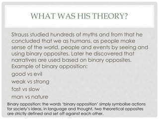 WHAT WAS HIS THEORY?
Strauss studied hundreds of myths and from that he
concluded that we as humans, as people make
sense of the world, people and events by seeing and
using binary opposites. Later he discovered that
narratives are used based on binary opposites.
Example of binary opposition:
good vs evil
weak vs strong
fast vs slow
man vs nature
Binary opposition: the words ‘binary opposition’ simply symbolise actions
for society’s ideas, in language and thought, two theoretical opposites
are strictly defined and set off against each other.
 