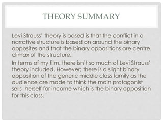 THEORY SUMMARY
Levi Strauss’ theory is based is that the conflict in a
narrative structure is based on around the binary
opposites and that the binary oppositions are centre
climax of the structure.
In terms of my film, there isn’t so much of Levi Strauss’
theory included. However; there is a slight binary
opposition of the generic middle class family as the
audience are made to think the main protagonist
sells herself for income which is the binary opposition
for this class.
 