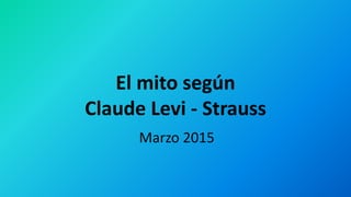 El mito según
Claude Levi - Strauss
Marzo 2015
 