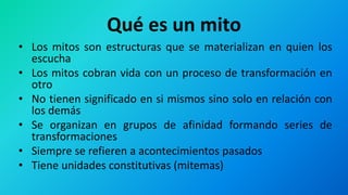 Qué es un mito
• Los mitos son estructuras que se materializan en quien los
escucha
• Los mitos cobran vida con un proceso de transformación en
otro
• No tienen significado en si mismos sino solo en relación con
los demás
• Se organizan en grupos de afinidad formando series de
transformaciones
• Siempre se refieren a acontecimientos pasados
• Tiene unidades constitutivas (mitemas)
 