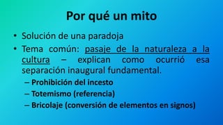 Por qué un mito
• Solución de una paradoja
• Tema común: pasaje de la naturaleza a la
cultura – explican como ocurrió esa
separación inaugural fundamental.
– Prohibición del incesto
– Totemismo (referencia)
– Bricolaje (conversión de elementos en signos)
 