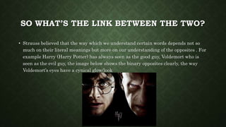 SO WHAT’S THE LINK BETWEEN THE TWO?
• Strauss believed that the way which we understand certain words depends not so
much on their literal meanings but more on our understanding of the opposites . For
example Harry (Harry Potter) has always seen as the good guy, Voldemort who is
seen as the evil guy, the image below shows the binary opposites clearly, the way
Voldemort’s eyes have a cynical glow/look
 