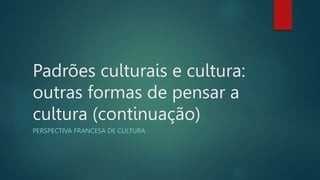 Padrões culturais e cultura:
outras formas de pensar a
cultura (continuação)
PERSPECTIVA FRANCESA DE CULTURA
 