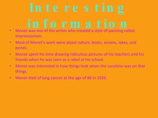 Interesting information Monet was one of the artists who created a style of painting called Impressionism. Most of Monet’s work were about nature, boats, oceans, lakes, and ponds. Monet spent his time drawing ridiculous pictures of his teachers and his friends when he was seen as a rebel at his school. Monet was interested in how things look when the sunshine was on that things. Monet died of lung cancer at the age of 86 in 1926. 