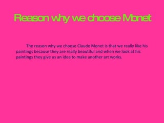 Reason why we choose Monet The reason why we choose Claude Monet is that we really like his paintings because they are really beautiful and when we look at his paintings they give us an idea to make another art works. 