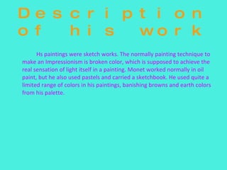 Description of his work Hs paintings were sketch works. The normally painting technique to make an Impressionism is broken color, which is supposed to achieve the real sensation of light itself in a painting. Monet worked normally in oil paint, but he also used pastels and carried a sketchbook. He used quite a limited range of colors in his paintings, banishing browns and earth colors from his palette. 