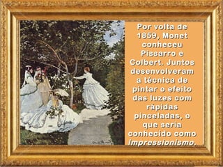Por volta de
   1859, Monet
    conheceu
    Pissarro e
 Colbert. Juntos
 desenvolveram
  a técnica de
 pintar o efeito
 das luzes com
     rápidas
  pinceladas, o
    que seria
conhecido como
Impressionismo.
 
