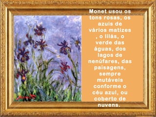 Monet usou os
tons rosas, os
    azuis de
vários matizes
   , o lilás, o
   verde das
  águas, dos
    lagos de
nenúfares, das
  paisagens,
     sempre
    mutáveis
  conforme o
 céu azul, ou
  coberto de
    nuvens.
 