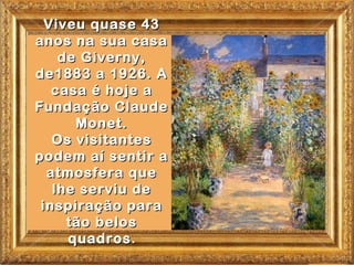 Viveu quase 43
anos na sua casa
    de Giverny,
de1883 a 1926. A
   casa é hoje a
Fundação Claude
      Monet.
   Os visitantes
podem aí sentir a
  atmosfera que
   lhe serviu de
 inspiração para
     tão belos
     quadros .
 