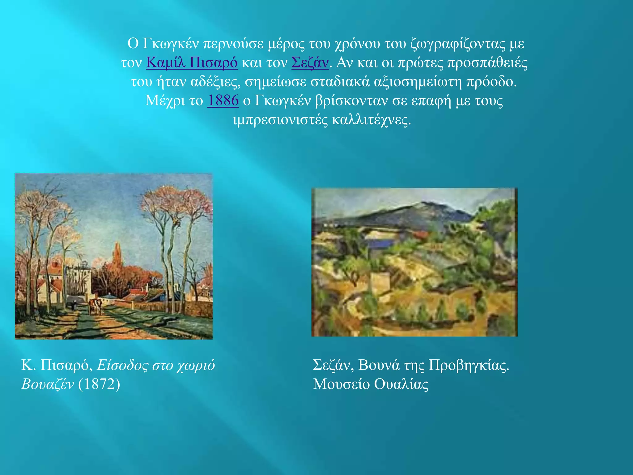 Ο Γκωγκέν περνούσε μέρος του χρόνου του ζωγραφίζοντας με
τον Καμίλ Πισαρό και τον Σεζάν. Αν και οι πρώτες προσπάθειές
του ήταν αδέξιες, σημείωσε σταδιακά αξιοσημείωτη πρόοδο.
Μέχρι το 1886 ο Γκωγκέν βρίσκονταν σε επαφή με τους
ιμπρεσιονιστές καλλιτέχνες.
Κ. Πισαρό, Είσοδος στο χωριό
Βουαζέν (1872)
Σεζάν, Βουνά της Προβηγκίας.
Μουσείο Ουαλίας
 