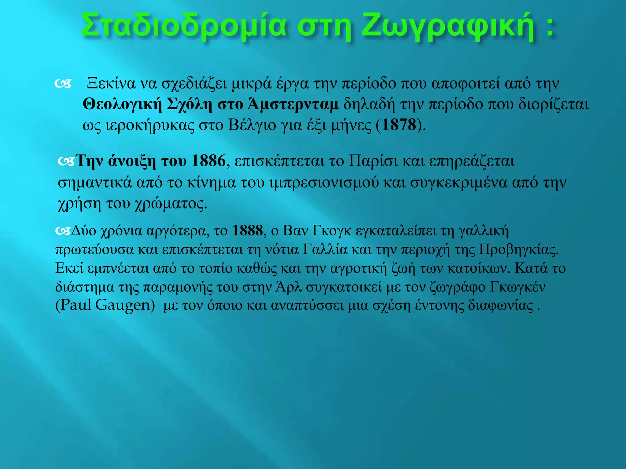  Ξεκίνα να σχεδιάζει μικρά έργα την περίοδο που αποφοιτεί από την
Θεολογική Σχόλη στο Άμστερνταμ δηλαδή την περίοδο που διορίζεται
ως ιεροκήρυκας στο Βέλγιο για έξι μήνες (1878).
Σταδιοδρομία στη Ζωγραφική :
Την άνοιξη του 1886, επισκέπτεται το Παρίσι και επηρεάζεται
σημαντικά από το κίνημα του ιμπρεσιονισμού και συγκεκριμένα από την
χρήση του χρώματος.
Δύο χρόνια αργότερα, το 1888, ο Βαν Γκογκ εγκαταλείπει τη γαλλική
πρωτεύουσα και επισκέπτεται τη νότια Γαλλία και την περιοχή της Προβηγκίας.
Εκεί εμπνέεται από το τοπίο καθώς και την αγροτική ζωή των κατοίκων. Κατά το
διάστημα της παραμονής του στην Άρλ συγκατοικεί με τον ζωγράφο Γκωγκέν
(Paul Gaugen) με τον όποιο και αναπτύσσει μια σχέση έντονης διαφωνίας .
 