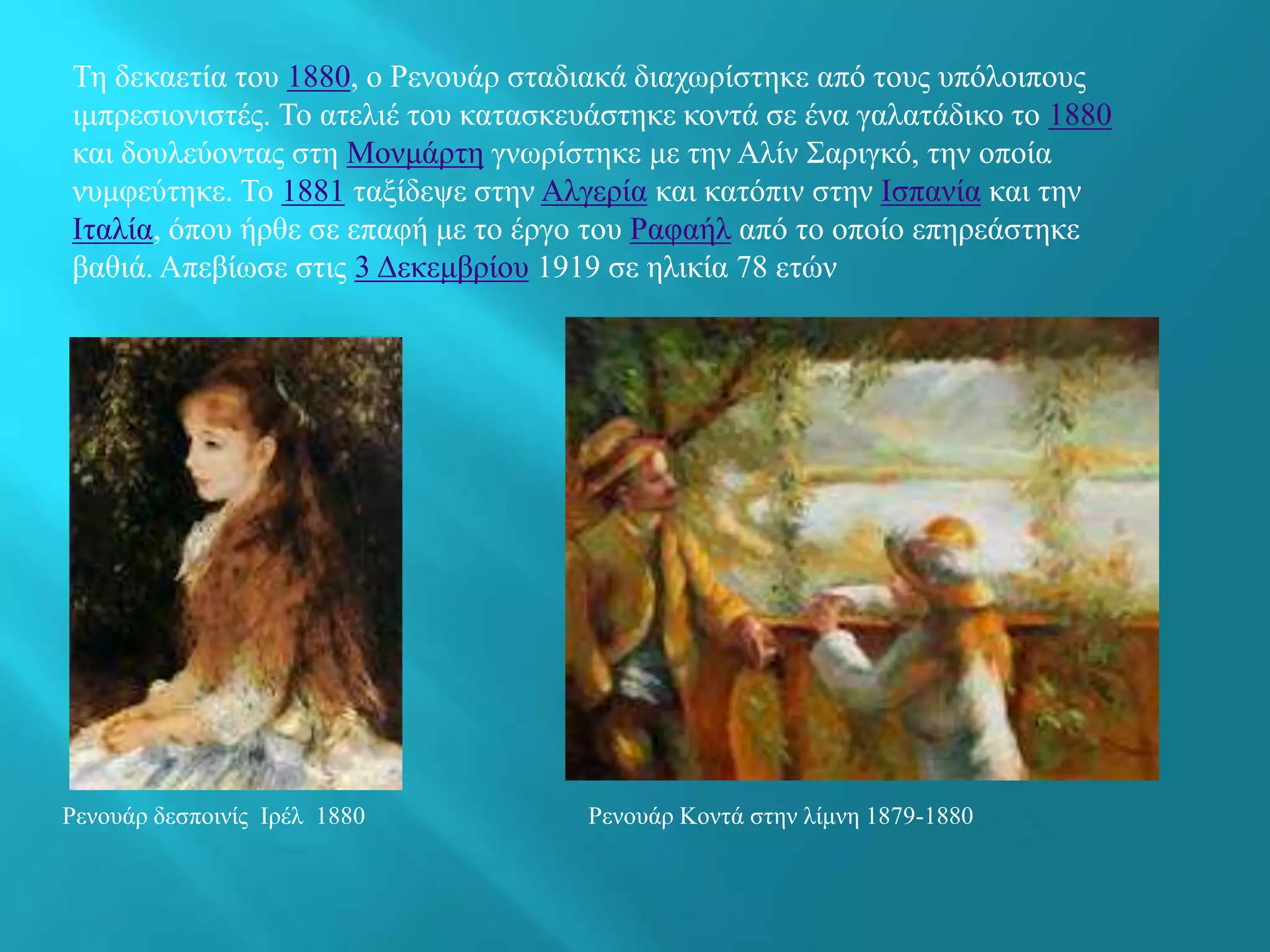 Τη δεκαετία του 1880, ο Ρενουάρ σταδιακά διαχωρίστηκε από τους υπόλοιπους
ιμπρεσιονιστές. Το ατελιέ του κατασκευάστηκε κοντά σε ένα γαλατάδικο το 1880
και δουλεύοντας στη Μονμάρτη γνωρίστηκε με την Αλίν Σαριγκό, την οποία
νυμφεύτηκε. Το 1881 ταξίδεψε στην Αλγερία και κατόπιν στην Ισπανία και την
Ιταλία, όπου ήρθε σε επαφή με το έργο του Ραφαήλ από το οποίο επηρεάστηκε
βαθιά. Απεβίωσε στις 3 Δεκεμβρίου 1919 σε ηλικία 78 ετών
Ρενουάρ δεσποινίς Ιρέλ 1880 Ρενουάρ Κοντά στην λίμνη 1879-1880
 