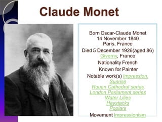 Claude Monet
Born Oscar-Claude Monet
14 November 1840
Paris, France
Died 5 December 1926(aged 86)
Giverny, France
Nationality French
Known for Painter
Notable work(s) Impression,
Sunrise
Rouen Cathedral series
London Parliament series
Water Lilies
Haystacks
Poplars
Movement Impressionism
 