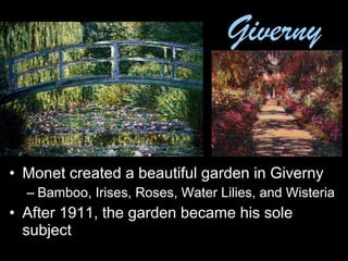 • Monet created a beautiful garden in Giverny
– Bamboo, Irises, Roses, Water Lilies, and Wisteria
• After 1911, the garden became his sole
subject
Giverny
 