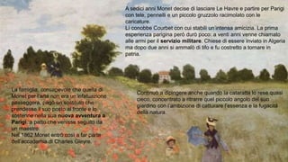 A sedici anni Monet decise di lasciare Le Havre e partire per Parigi
con tele, pennelli e un piccolo gruzzolo racimolato con le
caricature.
Lì conobbe Courbet con cui stabilì un’intensa amicizia. La prima
esperienza parigina però durò poco: a venti anni venne chiamato
alle armi per il servizio militare. Chiese di essere inviato in Algeria
ma dopo due anni si ammalò di tifo e fu costretto a tornare in
patria.
La famiglia, consapevole che quella di
Monet per l’arte non era un’infatuazione
passeggera, pagò un sostituto che
prendesse il suo posto al fronte e lo
sostenne nella sua nuova avventura a
Parigi, a patto che venisse seguito da
un maestro.
Nel 1862 Monet entrò così a far parte
dell’accademia di Charles Gleyre.
Continuò a dipingere anche quando la cataratta lo rese quasi
cieco, concentrato a ritrarre quel piccolo angolo del suo
giardino con l’ambizione di catturare l’essenza e la fugacità
della natura.
 