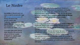 Le Ninfee
La scelta delle serie deriva
dalla filosofia che anima la
pittura di Monet: quella
di ritrarre la natura così
com’è, sempre in
mutamento;
Le ninfee di Monet sono un
ciclo di dipinti conservato oggi
nel Museo dell’Orangerie di
Parigi all’interno dei
famosi Jardin des
Tuilleries; realizzerà oltre 250
dipinti Monet, ritraendo questi
fiori acquatici, dal 1890 fino alla
sua morte nel 1926.
Arrivato nel 1890 nella fiorita cittadina di Giverny in
Normandia, il pittore deciderà di acquistare un’insolita
residenza di color rosa, con i binari del treno che
attraversavano i terreni della proprietà. Al di là dei binari
ferroviari, sarebbe nato lo stagno delle ninfee di Monet,
un laghetto artificiale alimentato da un ruscello.
La seconda particolarità dell’opera delle ninfee di Monet é
legata alla stagionalità delle Ninfee, le quali fioriscono solo
nel periodo estivo. Monet, decide di lavorare in due stagioni
distinte:
•Nel periodo estivo, Monet dipingeva “en plein air” cercando
di catturare dettagli e particolari, posizionando il suo
cavalletto di fronte alle rive del giardino delle ninfee.
•Nel periodo autunnale e invernale, grazie al supporto di
cavalletti “mobili”, il pittore terminava le tele all’interno del
suo grande atelier riuscendo ad avere una visione d’insieme
dell’opera.
 
