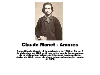 Claude Monet - Amores
Oscar-Claude Monet (14 de noviembre de 1840 en París - 5
de diciembre de 1926 en Giverny) fue uno de los creadores
de la pintura impresionista. El término impresionismo
deriva del título de su obra Impresión, sol naciente, creada
en 1872
 