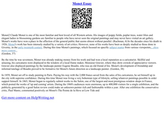 Monet Essay
Monet2 Claude Monet is one of the most familiar and best loved of all Western artists. His images of poppy fields, poplar trees, water lilies and
elegant ladies in blossoming gardens are familiar to people who have never seen the original paintings and may never have visited an art gallery.
Monet's works have won a place in the affection of the general public that seems almost without parallel. (Rachman, 4) In the decades since his death in
1926, Monet's work has been intensely studied by a variety of art critics. However, none of his works have been as deeply studied as those done in
Giverny, in the early twentieth century. During this time Monet's paintings, which focused on specific subject matter from various viewpoints,...show
more content...
(Gordon, 37)
By the time he was seventeen, Monet was already making money from his work and had won a local reputation as a caricaturist. Skillful and
amusing, his caricatures were displayed in the window of a local frame maker, Monsieur Gravier, where they drew crowds of appreciative viewers.
Gravier also displayed paintings by the landscape painter Eugene Boudin, who was an old friend of his. Monet's development of friendship and
informal tutelage of Boudin proved to be formative for Monet's future direction as a landscape painter. (Gordon, 38)
In 1859, Monet set off to study painting in Paris. Paying his way with the 2,000 francs saved from the sales of his caricatures, he set himself up in
the city with supreme confidence. During this time Monet was living a very bohemian type of lifestyle, selling whatever paintings possible in order
support himself. In 1865, Monet began to regularly submit works to the Salon, one of the largest and most prestigious window shops in France,
which posted the works of 'up and coming' artists. During the 1860's audiences were enormous, up to 400,000 visitors for a single exhibition, and the
publicity generated by a good Salon review could make an unknown painter rich and fashionable within a year. After one exhibition the conservative
critic, Paul Mantz, commented positively on Monet's The Pointe de la Heve at Low Tide and
Get more content on HelpWriting.net
 