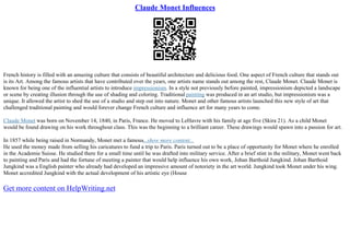 Claude Monet Influences
French history is filled with an amazing culture that consists of beautiful architecture and delicious food. One aspect of French culture that stands out
is its Art. Among the famous artists that have contributed over the years, one artists name stands out among the rest, Claude Monet. Claude Monet is
known for being one of the influential artists to introduce impressionism. In a style not previously before painted, impressionism depicted a landscape
or scene by creating illusion through the use of shading and coloring. Traditional painting was produced in an art studio, but impressionism was a
unique. It allowed the artist to shed the use of a studio and step out into nature. Monet and other famous artists launched this new style of art that
challenged traditional painting and would forever change French culture and influence art for many years to come.
Claude Monet was born on November 14, 1840, in Paris, France. He moved to LeHavre with his family at age five (Skira 21). As a child Monet
would be found drawing on his work throughout class. This was the beginning to a brilliant career. These drawings would spawn into a passion for art.
In 1857 while being raised in Normandy, Monet met a famous...show more content...
He used the money made from selling his caricatures to fund a trip to Paris. Paris turned out to be a place of opportunity for Monet where he enrolled
in the Academie Suisse. He studied there for a small time until he was drafted into military service. After a brief stint in the military, Monet went back
to painting and Paris and had the fortune of meeting a painter that would help influence his own work, Johan Barthoid Jungkind. Johan Barthoid
Jungkind was a English painter who already had developed an impressive amount of notoriety in the art world. Jungkind took Monet under his wing.
Monet accredited Jungkind with the actual development of his artistic eye (House
Get more content on HelpWriting.net
 