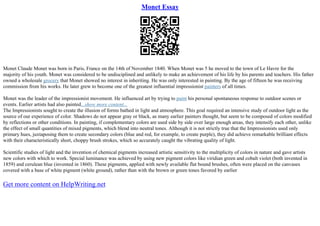 Monet Essay
Monet Claude Monet was born in Paris, France on the 14th of November 1840. When Monet was 5 he moved to the town of Le Havre for the
majority of his youth. Monet was considered to be undisciplined and unlikely to make an achievement of his life by his parents and teachers. His father
owned a wholesale grocery that Monet showed no interest in inheriting. He was only interested in painting. By the age of fifteen he was receiving
commission from his works. He later grew to become one of the greatest influential impressionist painters of all times.
Monet was the leader of the impressionist movement. He influenced art by trying to paint his personal spontaneous response to outdoor scenes or
events. Earlier artists had also painted...show more content...
The Impressionists sought to create the illusion of forms bathed in light and atmosphere. This goal required an intensive study of outdoor light as the
source of our experience of color. Shadows do not appear gray or black, as many earlier painters thought, but seem to be composed of colors modified
by reflections or other conditions. In painting, if complementary colors are used side by side over large enough areas, they intensify each other, unlike
the effect of small quantities of mixed pigments, which blend into neutral tones. Although it is not strictly true that the Impressionists used only
primary hues, juxtaposing them to create secondary colors (blue and red, for example, to create purple), they did achieve remarkable brilliant effects
with their characteristically short, choppy brush strokes, which so accurately caught the vibrating quality of light.
Scientific studies of light and the invention of chemical pigments increased artistic sensitivity to the multiplicity of colors in nature and gave artists
new colors with which to work. Special luminance was achieved by using new pigment colors like viridian green and cobalt violet (both invented in
1859) and cerulean blue (invented in 1860). These pigments, applied with newly available flat bound brushes, often were placed on the canvases
covered with a base of white pigment (white ground), rather than with the brown or green tones favored by earlier
Get more content on HelpWriting.net
 