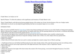 Claude Monet Research Paper Outline
Claude Monet, An Analysis on Art
Specific Purpose: To inform the audience on the significance and formation of Claude Monet's work.
Thesis: Claude Monet's work did not just become popular because of his unique use of color; but also because of his use of subject matter.
Additionally, his artwork was developed through hardships that had an even greater impact on it as a whole.
INTRODUCTION–
Many of you have probably heard of Claude Monet; he has many famous paintings and is known as one of the founders of impressionist painting.
Monet is often put into a category of a great artist buy few people really know the full reasoning behind why his artwork is so different and brilliant.
Claude Monet's work did not just become popular because...show more content...
b. this meant that the lightest colors would be the first ones put onto the canvas and the darker colors would be worked towards.
2. The most famous examples monet has of using this technique include water or lillies; two of his subjects that were painted often.
a.Impression: Sunrise(4)
b.Water Lily Pond(4)
c.Water Lilies (4) B. Brush strokes that were used in variation and depth also created a unique form to Monet's paintings.
1. Traditional art form was well defined and Monet played on the wider; broader strokes of his work that layered up to the more defining strokes
which couldn't exactly be seen except in person due to the depth and texture of the art pieces. (2)(5) a. Impression: Sunrise
b. Water Lily Pond
c. Water Lilies
2. Monet also focused on the length of the brush strokes that created a fell of time passing, or movement throughout the pieces of art.(2)(5)
a.Impression: Sunrise
b.Water Lily Pond
c.Water
 