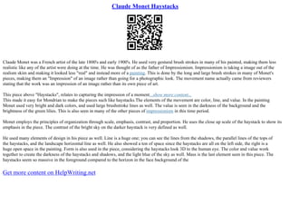 Claude Monet Haystacks
Claude Monet was a French artist of the late 1800's and early 1900's. He used very gestural brush strokes in many of his painted, making them less
realistic like any of the artist were doing at the time. He was thought of as the father of Impressionism. Impressionism is taking a image out of the
realism skim and making it looked less "real" and instead more of a painting. This is done by the long and large brush strokes in many of Monet's
pieces, making them an "Impression" of an image rather than going for a photographic look. The movement name actually came from reviewers
stating that the work was an impression of an image rather than its own piece of art.
This piece above "Haystacks", relates to capturing the impression of a moment...show more content...
This made it easy for Mondrian to make the pieces such like haystacks.The elements of the movement are color, line, and value. In the painting
Monet used very bright and dark colors, and used large brushstroke lines as well. The value is seen in the darkness of the background and the
brightness of the green lilies. This is also seen in many of the other pieces of impressionism in this time period.
Monet employs the principles of organization through scale, emphasis, contrast, and proportion. He uses the close up scale of the haystack to show its
emphasis in the piece. The contrast of the bright sky on the darker haystack is very defined as well.
He used many elements of design in his piece as well. Line is a huge one; you can see the lines from the shadows, the parallel lines of the tops of
the haystacks, and the landscape horizontal line as well. He also showed a ton of space since the haystacks are all on the left side, the right is a
huge open space in the painting. Form is also used in the piece, considering the haystacks look 3D to the human eye. The color and value work
together to create the darkness of the haystacks and shadows, and the light blue of the sky as well. Mass is the last element seen in this piece. The
haystacks seem so massive in the foreground compared to the horizon in the face background of the
Get more content on HelpWriting.net
 