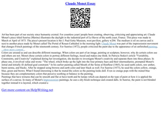Claude Monet Essay
Art has been part of our society since humanity existed. For countless years' people been creating, observing, criticizing and appreciating art. Claude
Monet's piece titled Sunrise (Marine) illustrates the daylight in the industrial port of Le Havre of the north coast, France. This piece was made in
March or April of 1873. The piece's present location is the J. Paul Getty Museum, west pavilion, gallery w204. The medium is oil on canvas and is
next to another piece made by Monet called The Portal of Rouen Cathedral in the morning light. Claude Monet was part of the impressionist movement
that changes French paintings of the nineteenth century. For Sunrise (1872), people criticized the paint due to the appearance of an unfinishedpainting,
...show more content...
Colors are around us and can describe different meanings. When colors are part of an image, painting or sculpture, however, why do certain colors use
and others are not. Monet chose certain colors to portray different feelings, mood and makes one think. In Patricia Stokes's article "Variability,
Constraints, and Creativity" explained during her investigation, she decides to investigate Monet's creativity and separate them into three phases. In
phase one, it involved value and wrote: "The wheel, which broke up the light into the four primary hues and their intermediaries, prompted Monet's
initial and initially ill–defined goal constraint." In his earlier painting called Mouth of the Seine at Honfleur (1865), he used earth colors, raw umber,
burnt sienna, and blacks. After he stopped using browns and earth color and later black as well. For Sunrise (1873), he used the colors yellow, orange,
blue, green and brown. What I found interesting is that he muted the colors so the painting looks dull. Even so orange pops with the muted blue
because they are complementary colors that perceive soothing or balance in the painting.
Paintings that have textures that can be smooth and flat or have tooth and be lumpy which can depend on the type of paint or how it is applied the
surface of a canvas. In many of Monet's Impressionism paintings, he uses a dry brush technique and created dabs. In Sunrise, the paint is not blended
together instead it is layered, which created a
Get more content on HelpWriting.net
 