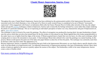 Claude Monet- Impression, Sunrise. Essay
Throughout the years, Claude Monet's Impression, Sunrise has been celebrated as the quintessential symbol of the Impressionist Movement. This
renowned work of art which illustrates a view of the port of Le Havre in north–western France is considered to be one of Monet's "most poetic
expressions" of his engagement with France's revitalization efforts after the Franco–Prussian War.[1] Unlike other artworks of the time, the subject
matter and specific painting techniques evident in Impression, Sunrise seek to transcribe the feelings initiated by a scene rather than simply rendering
the details of a particular landscape. This act of expressing an individual's perception of nature was a key characteristic and goal of Impressionist art,
and is...show more content...
This technique is seen in several of his water lily paintings. The effect of corrugation was produced by layering thick, but open brushstrokes of paint
onto the canvas which then served as the textural basis for the thin strokes of color placed on top. Monet applied these thin strokes perpendicularly to
the under–layer so as to lightly brush the ridges of the texture. If Monet acquired layers of paint that were too heavy, he often used a technique called
scraping down to remove the unwanted or excess paint. A final technique Monet later utilized in his water lily paintings was named leaching. In this
process, Monet would squeeze the paint out of the tubes onto paper blotters to drain the oil from the paints. This technique was commonly used when
he desired a softer and more matte–like appearance.[11]
Because Impression, Sunrise is regarded as the painting that gave birth to the Impressionist Movement, we can clearly observe specific details in this
work of art that allude to its Impressionist style. An important characteristic of Impressionist painting is the type of brushstrokes utilized. Short, thick
strokes of paint are applied to the canvas to quickly capture the essence of the subject. The brushstrokes visible in the water inImpression, Sunrise
create a sense of rhythm which
Get more content on HelpWriting.net
 