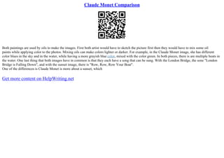 Claude Monet Comparison
Both paintings are used by oils to make the images. First both artist would have to sketch the picture first then they would have to mix some oil
paints while applying color to the photos. Mixing oils can make colors lighter or darker. For example, in the Claude Monet image, she has different
color blues in the sky and in the water, while having a more grayish blue color, mixed with the color green. In both pieces, there is are multiple boats in
the water. One last thing that both images have in common is that they each have a song that can be sung. With the London Bridge, the sone "London
Bridge is Falling Down", and with the sunset image, there is "Row, Row, Row Your Boat".
One of the differences is Claude Monet is more about a sunset, which
Get more content on HelpWriting.net
 