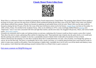 Claude Monet Water Lilies Essay
Water lilies is a collection of about two hundred oil paintings by French impressionist, Claude Monet. The paintings depict Monet's flower garden at
his home in Giverny, and were the main focus of Monet's artistic production during the last thirty years of his life. Many of the works were painted
while Monet suffered from cataracts. Monet was focused on capturing art and natural forms in his art work. Water Lilies was the main works he
focused on during the last 30 years of his life. He is one of the most well known artists in all of art history. Claude Monet was born on November 14,
1840, in Paris, France. He enrolled in the Academie Suisse. After an art exhibition in 1874, a critic insultingly dubbed Monet'spainting style
"Impression," since it was more concerned with form and light than realism, and the term stuck. He struggled with poverty, illness, and various health
issues...show more content...
Oil paints are commonly used to make wet looking textures on canvases, explaining why Cornoyer would use them to paint a scene after it rained.
They allow the artist to create a glistening effect, perfect for depicting water. These particular type of paints also dry quite slowly, so it would seem
that this painting took awhile to complete. It also has a considerable amount of detail which would add to the duration of time to finish.
I believe that because this painting is so old, that it would be likely that it would deteriorate over time. Also oil paints, even though they glisten on
canvas, do not last that long. This piece is considerably full of color, mostly cool tones, so it could be placed around more warm toned art works in
order to create some contrast on the gallery. Since the painting is slightly dark, it probably has to be lit well to see all the details and shadowy tones.
In my opinion, I don't think that other paintings around it distract from it, as Water Lilies is quiet a serene art
Get more content on HelpWriting.net
 
