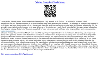 Painting Analysis : Claude Monet
Claude Monet, a french painter, painted the Church at Varengeville, Grey Weather, in the year 1882, in the midst of his artistic career.
Varengeville–sur–Mer is a small commune in the Seine–Maritime of the north–western region in France. The painting is oil paint on a canvas about 25
by 32 inches, and hangs directly on the wall, in a simple ornate frame.The work's current location is in the Speed Art Museum, in Louisville, KY. The
artwork is hung at a horizontal orientation. In the upper left corner of the painting, sits a small church, where the hazy sky peaks out and radiates light
from being the building. To the left of the church rests a body of water with several small sail boats. In the foreground there are two trees emerging
...show more content...
Church at Varengeville demonstrates Monet's talent and ability to portray the light and shadows in inherent means. The painting gets progressively
darker as the eye moves from the top to the bottom. It is difficult to determine where the light source is coming from. The entire sky is lit up and the
grassy hill. Monet was intensely preoccupied with capturing nature and light. The impressionists were very concerned with light. They would use
their colorful strokes to emulate light and the reflection of light. One of the most interesting things about this piece is the complexity. At first glance
the painting looks monotone and very dull and the uniform use of cool colors are very calming. However, upon further and closer inspection, the
vibrant, unmixed hues of the colors become apparent. The grassy land not only incorporates dull and dark greens hues, but also, bright greens, blues,
and burnt oranges. Also, the pale sky consists of yellows pinks and blues, all very pastel and softly blended. In contrast to the sky and land, the ocean
is composed of very lineare brushstrokes consisting of blue and green. Throughout the composition, Monet layered the colors creating a sense of depth
and space. The trees are in the front of the landscape and they force the eye to move back in space. The church and the water are much smaller than the
tree and show and accurate understanding of scale. The technique in which Monet
Get more content on HelpWriting.net
 