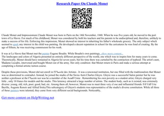Research Paper On Claude Monet
Claude Monet and Impressionism Claude Monet was born in Paris on the 14th November, 1840. When he was five years old, he moved to the port
town of Le Havre. For much of his childhood, Monet was considered by both his teachers and his parents to be undisciplined and, therefore, unlikely to
make a success of his life. Enforcing this impression, Monet showed no interest in inheriting his father's wholesale grocery. The only subject which
seemed to spark any interest in the child was painting. He developed a decent reputation in school for the caricatures he was fond of creating. By the
age of fifteen, he was receiving commission for his work.
It was at Le Havre that Monet met the painter Eugene Boudin. While Boudin's own paintings...show more content...
The landscapes and colors of Algeria presented an entirely different perspective of the world, one which was to inspire him for many years to come.
Theoretically, Monet should have remained in Algeria for seven years, but his time there was curtailed by the contraction of typhoid. The artist's aunt,
Madame Lecadre, intervened and bought Monet out of the army. Her only condition: that Monet return to Paris and make a serious attempt at
completing a formal artistic tuition course.
Despite these provisions, Monet did not enroll in l'Г‰cole des Artistes . It was a renowned institution, but one filled with the traditionalists that Monet
was so determined to contradict. Instead, he joined the studio of the Swiss–born Charles Gleyre. Gleyre was a successful Salon painter but he was
neither a professor at the Г‰cole nor was he a member of the AcadГ©mie . Remembering his own poverty as a student artist, Gleyre charged very
little , only 10 francs for models and the studio. This leniency attracted a large number of artists. The student body, such as it existed, was extremely
diverse: young, old; rich, poor; good, bad, etc. Among them all, however, Monet was to meet three very cl ose and influential friends: FrГ©dГ©ric
Bazille, Auguste Renoir and Alfred SisleyThis subcategory of Gleyre's students was representative of the studio's diverse constitution. While all three
of these painters were talented, they came from very different social backgrounds. Noticeably,
Get more content on HelpWriting.net
 
